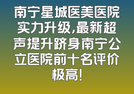 南宁星城医美医院实力升级，最新超声提升跻身南宁公立医院前十名评价极高！