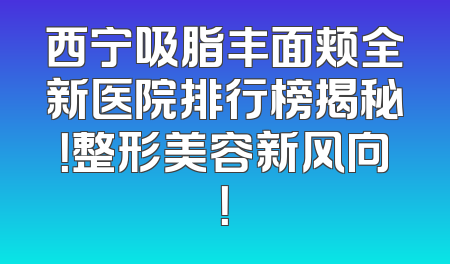 西宁吸脂丰面颊全新医院排行榜揭秘！整形美容新风向！