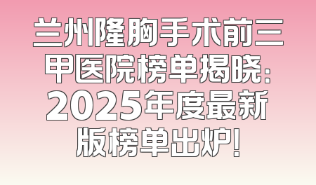 兰州隆胸手术前三甲医院榜单揭晓：2025年度最新版榜单出炉！