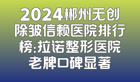 2024郴州无创除皱信赖医院排行榜：拉诺整形医院老牌口碑显著