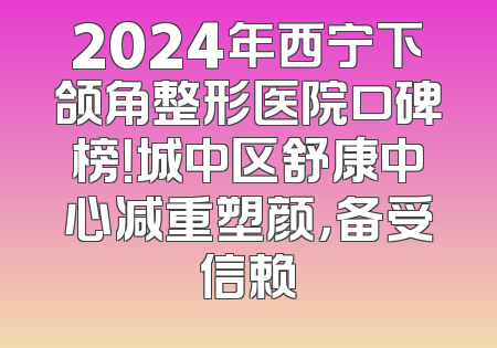 2024年西宁下颌角整形医院口碑榜！城中区舒康中心减重塑颜，备受信赖