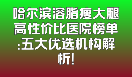 哈尔滨溶脂瘦大腿高性价比医院榜单：五大优选机构解析！