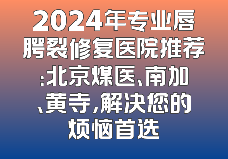 2024年专业唇腭裂修复医院推荐：北京煤医、南加、黄寺，解决您的烦恼首选