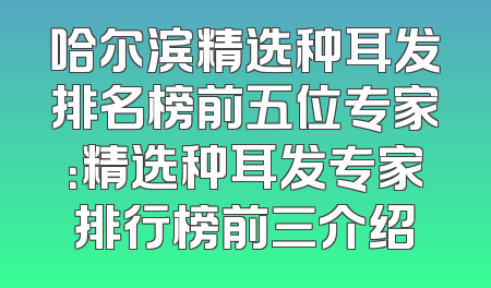 哈尔滨精选种耳发排名榜前五位专家：精选种耳发专家排行榜前三介绍