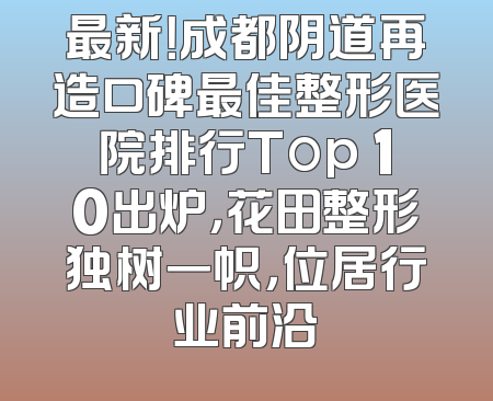 最新！成都阴道再造口碑最佳整形医院排行Top 10出炉，花田整形独树一帜，位居行业前沿