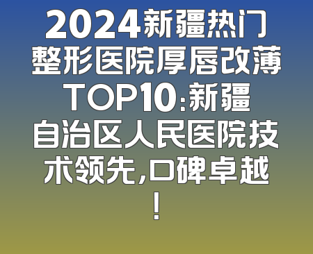 2024新疆热门整形医院厚唇改薄TOP10：新疆自治区人民医院技术领先，口碑卓越！