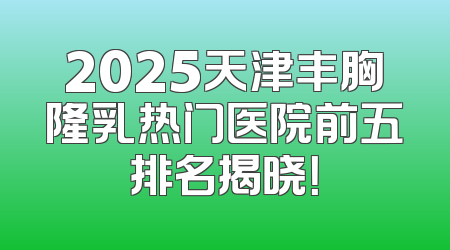 2025天津丰胸隆乳热门医院前五排名揭晓！