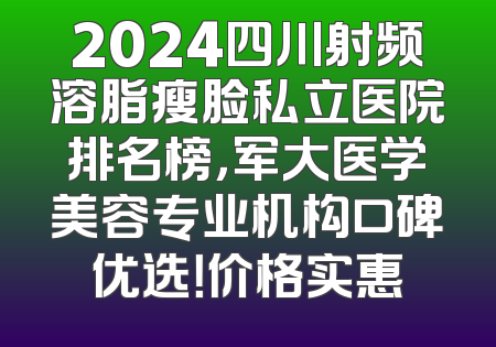 2024四川射频溶脂瘦脸私立医院排名榜，军大医学美容专业机构口碑优选！价格实惠