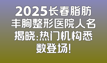 2025长春脂肪丰胸整形医院人名揭晓：热门机构悉数登场！
