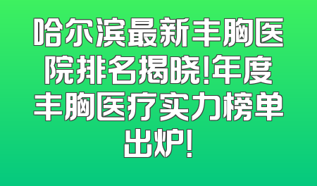 哈尔滨最新丰胸医院排名揭晓！年度丰胸医疗实力榜单出炉！