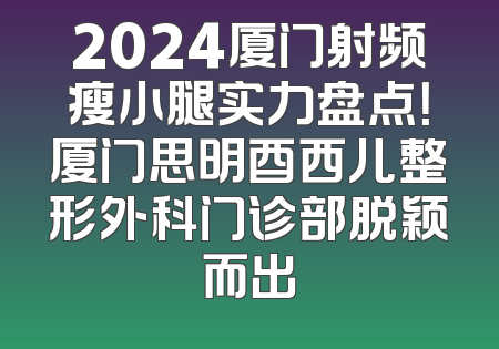 2024厦门射频瘦小腿实力盘点！厦门思明酉西儿整形外科门诊部脱颖而出