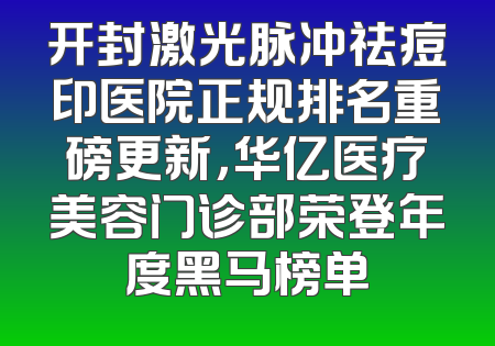 开封激光脉冲祛痘印医院正规排名重磅更新，华亿医疗美容门诊部荣登年度黑马榜单