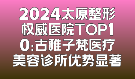 2024太原整形权威医院TOP10：古雅子梵医疗美容诊所优势显著