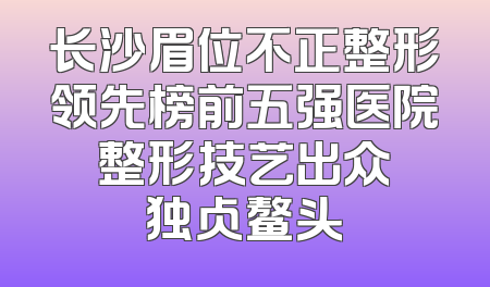 长沙眉位不正整形领先榜前五强医院 整形技艺出众 独占鳌头