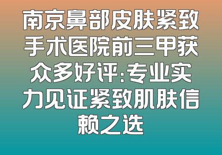 南京鼻部皮肤紧致手术医院前三甲获众多好评：专业实力见证紧致肌肤信赖之选
