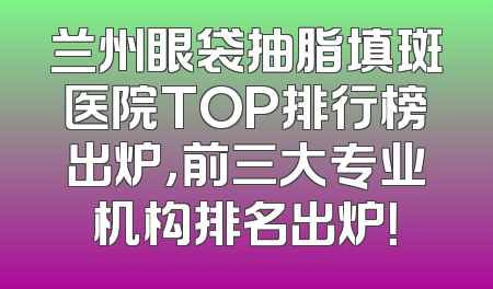 兰州眼袋抽脂填斑医院TOP排行榜出炉，前三大专业机构排名出炉！