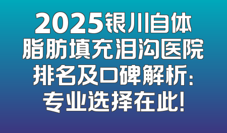 2025银川自体脂肪填充泪沟医院排名及口碑解析：专业选择在此！