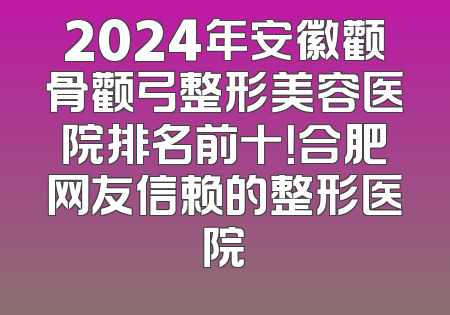 2024年安徽颧骨颧弓整形美容医院排名前十！合肥网友信赖的整形医院