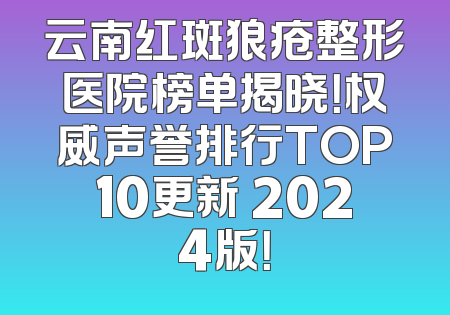 云南红斑狼疮整形医院榜单揭晓！权威声誉排行TOP10更新 2024版！