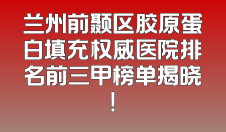 兰州前颞区胶原蛋白填充权威医院排名前三甲榜单揭晓！