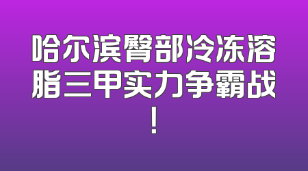 哈尔滨臀部冷冻溶脂三甲实力争霸战！