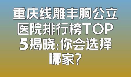 重庆线雕丰胸公立医院排行榜TOP5揭晓：你会选择哪家？