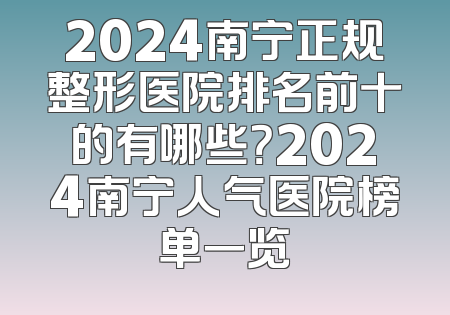 2024南宁正规整形医院排名前十的有哪些？2024南宁人气医院榜单一览