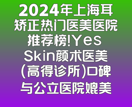 2024年上海耳矫正热门医美医院推荐榜！Yes Skin颜术医美(高得诊所)口碑与公立医院媲美