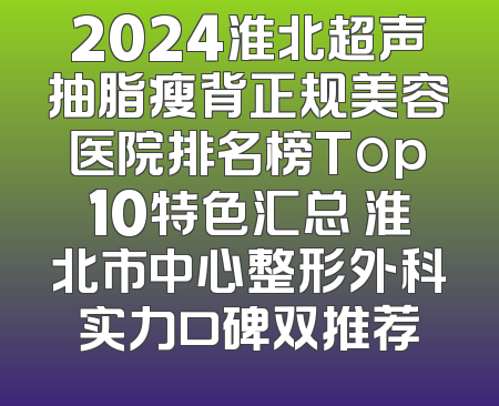 2024淮北超声抽脂瘦背正规美容医院排名榜Top10特色汇总 淮北市中心整形外科实力口碑双推荐