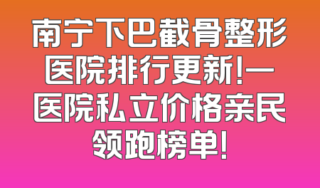 南宁下巴截骨整形医院排行更新！一医院私立价格亲民领跑榜单！