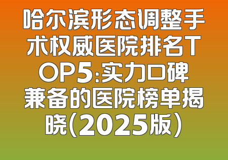 哈尔滨形态调整手术权威医院排名TOP5：实力口碑兼备的医院榜单揭晓（2025版）