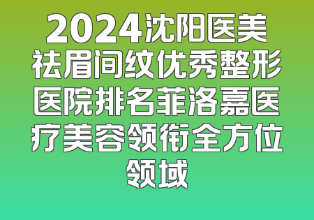 2024沈阳医美祛眉间纹优秀整形医院排名菲洛嘉医疗美容领衔全方位领域