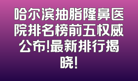 哈尔滨抽脂隆鼻医院排名榜前五权威公布！最新排行揭晓！