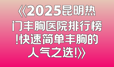 《2025昆明热门丰胸医院排行榜！快速简单丰胸的人气之选！》