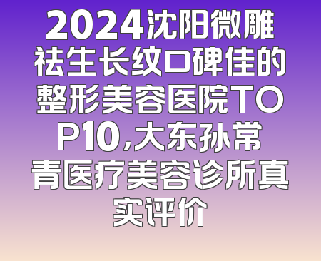 2024沈阳微雕祛生长纹口碑佳的整形美容医院TOP10，大东孙常青医疗美容诊所真实评价