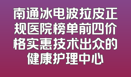 南通冰电波拉皮正规医院榜单前四价格实惠技术出众的健康护理中心
