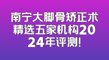 南宁大脚骨矫正术精选五家机构2024年评测！