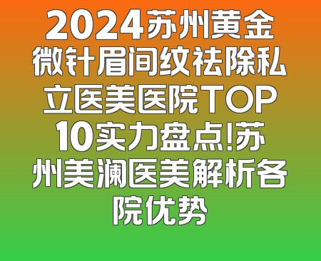 2024苏州黄金微针眉间纹祛除私立医美医院TOP10实力盘点！苏州美澜医美解析各院优势