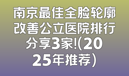 南京最佳全脸轮廓改善公立医院排行分享3家！（2025年推荐）