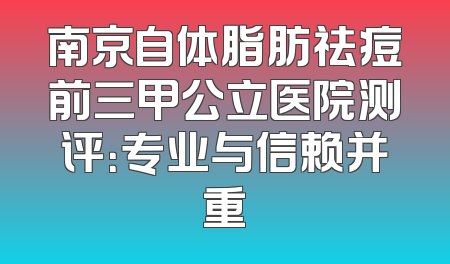 南京自体脂肪祛痘前三甲公立医院测评：专业与信赖并重