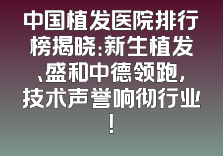 中国植发医院排行榜揭晓：新生植发、盛和中德领跑，技术声誉响彻行业！