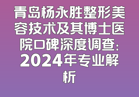 青岛杨永胜整形美容技术及其博士医院口碑深度调查：2024年专业解析