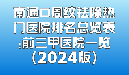 南通口周纹祛除热门医院排名总览表：前三甲医院一览（2024版）