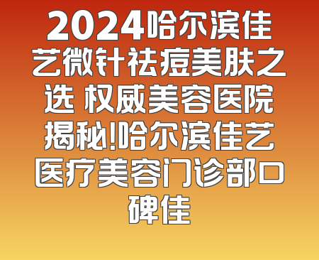 2024哈尔滨佳艺微针祛痘美肤之选 权威美容医院揭秘！哈尔滨佳艺医疗美容门诊部口碑佳