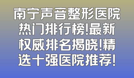 南宁声音整形医院热门排行榜！最新权威排名揭晓！精选十强医院推荐！