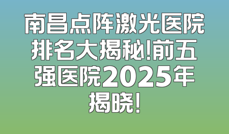 南昌点阵激光医院排名大揭秘！前五强医院2025年揭晓！