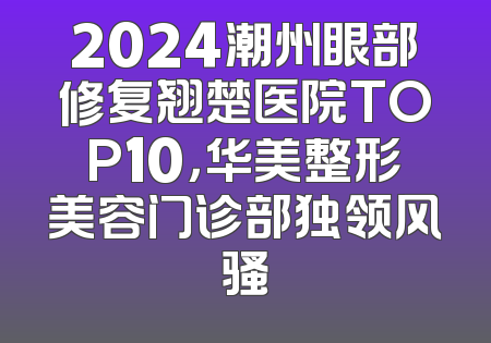 2024潮州眼部修复翘楚医院TOP10，华美整形美容门诊部独领风骚