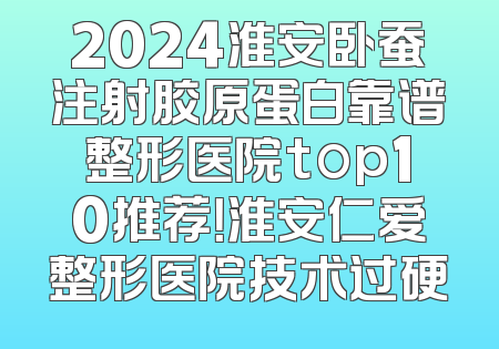 2024淮安卧蚕注射胶原蛋白靠谱整形医院top10推荐！淮安仁爱整形医院技术过硬