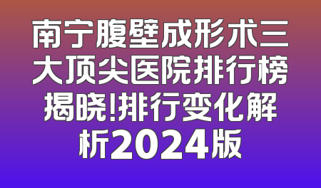南宁腹壁成形术三大顶尖医院排行榜揭晓！排行变化解析2024版