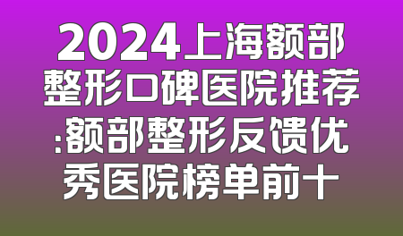 2024上海额部整形口碑医院推荐：额部整形反馈优秀医院榜单前十